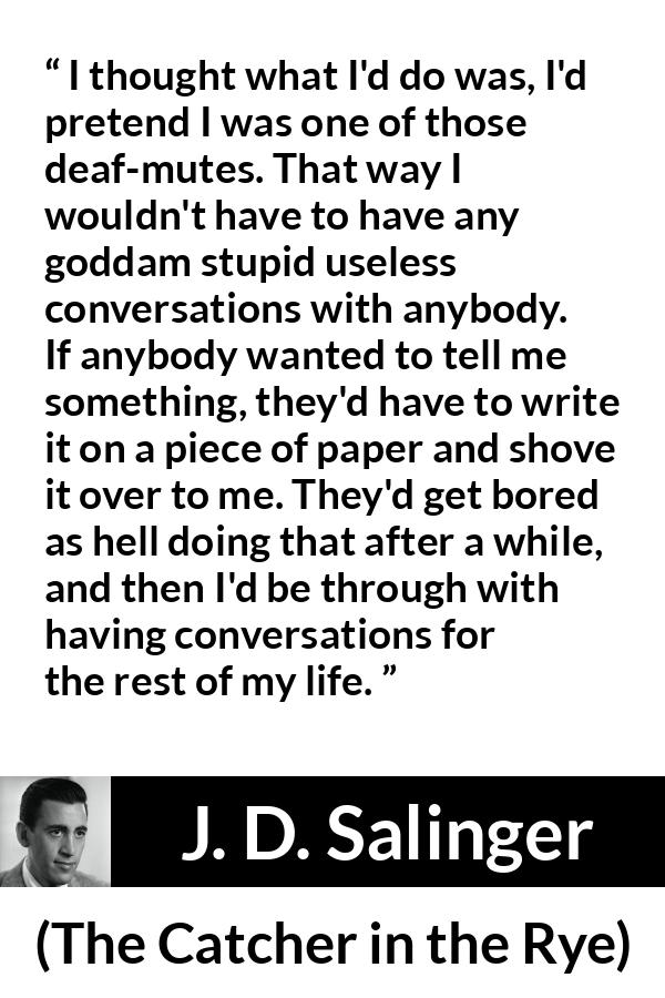 J. D. Salinger quote about stupidity from The Catcher in the Rye - I thought what I'd do was, I'd pretend I was one of those deaf-mutes. That way I wouldn't have to have any goddam stupid useless conversations with anybody. If anybody wanted to tell me something, they'd have to write it on a piece of paper and shove it over to me. They'd get bored as hell doing that after a while, and then I'd be through with having conversations for the rest of my life.