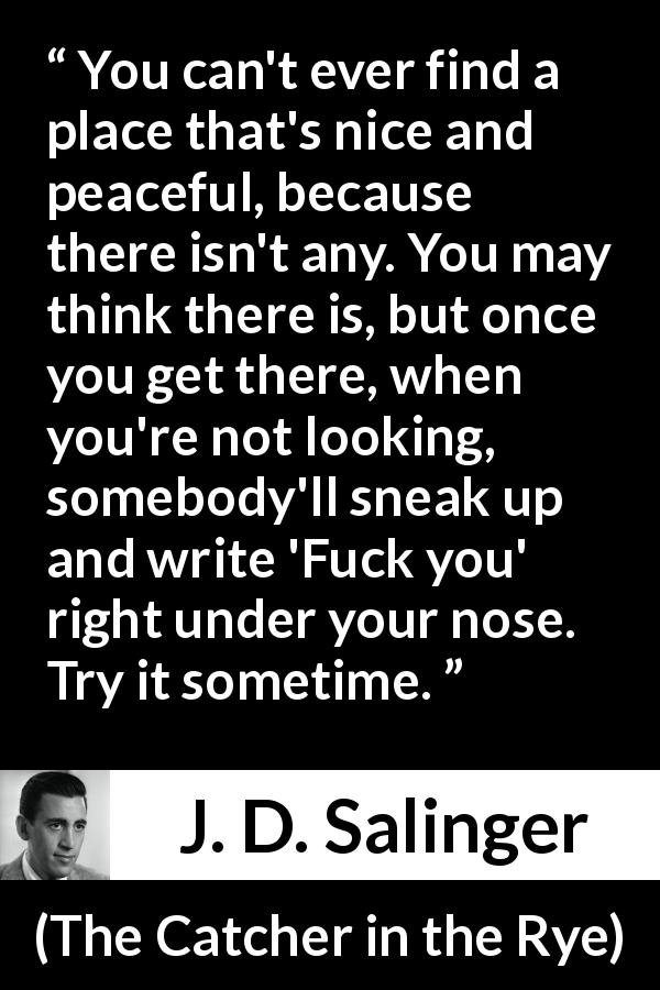 J. D. Salinger quote about trouble from The Catcher in the Rye - You can't ever find a place that's nice and peaceful, because there isn't any. You may think there is, but once you get there, when you're not looking, somebody'll sneak up and write 'Fuck you' right under your nose. Try it sometime.