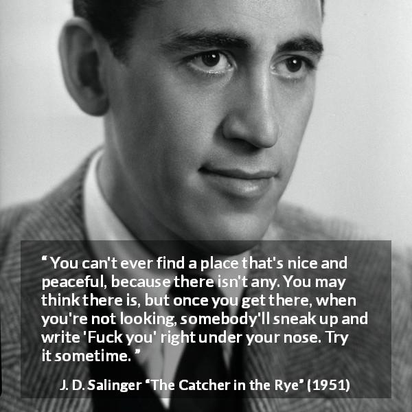 J. D. Salinger quote about trouble from The Catcher in the Rye - You can't ever find a place that's nice and peaceful, because there isn't any. You may think there is, but once you get there, when you're not looking, somebody'll sneak up and write 'Fuck you' right under your nose. Try it sometime.