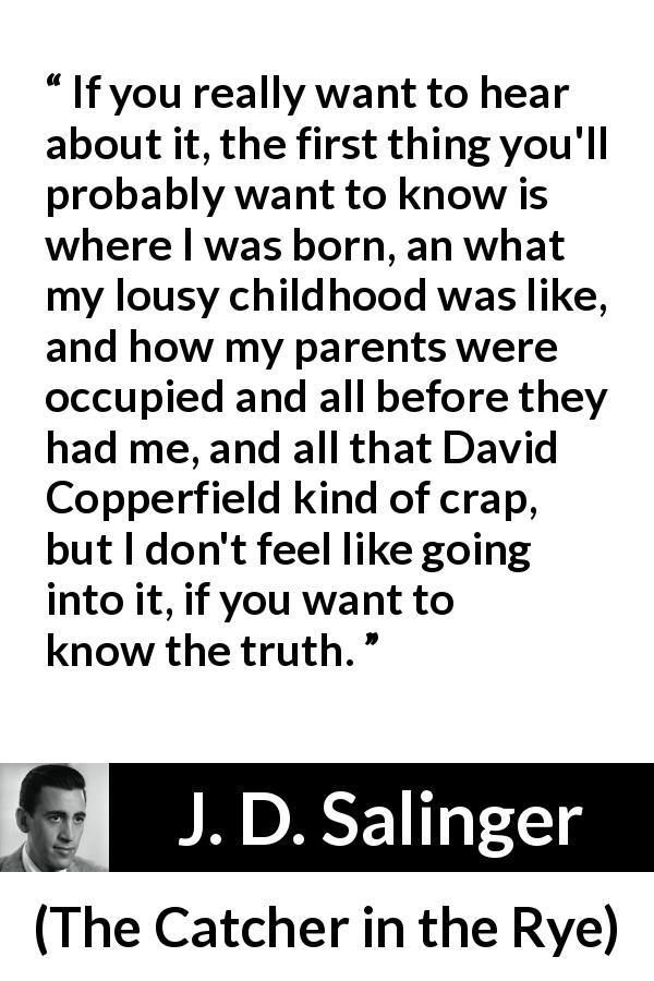 J. D. Salinger quote about truth from The Catcher in the Rye - If you really want to hear about it, the first thing you'll probably want to know is where I was born, an what my lousy childhood was like, and how my parents were occupied and all before they had me, and all that David Copperfield kind of crap, but I don't feel like going into it, if you want to know the truth.