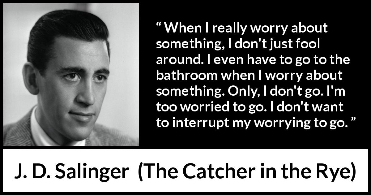 J. D. Salinger quote about worry from The Catcher in the Rye - When I really worry about something, I don't just fool around. I even have to go to the bathroom when I worry about something. Only, I don't go. I'm too worried to go. I don't want to interrupt my worrying to go.