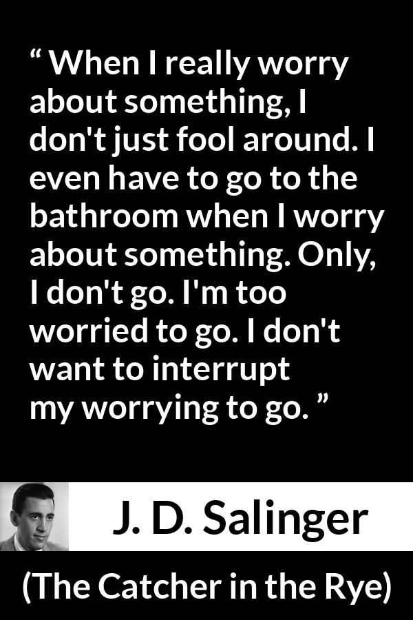 J. D. Salinger quote about worry from The Catcher in the Rye - When I really worry about something, I don't just fool around. I even have to go to the bathroom when I worry about something. Only, I don't go. I'm too worried to go. I don't want to interrupt my worrying to go.