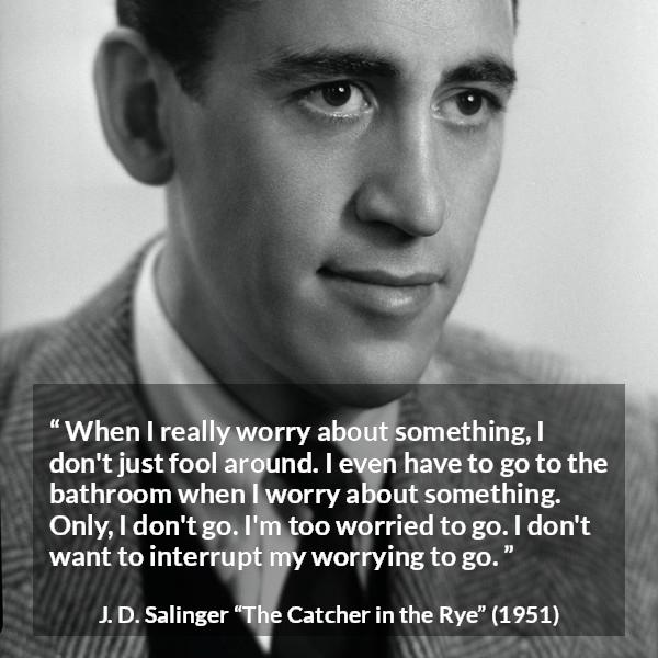 J. D. Salinger quote about worry from The Catcher in the Rye - When I really worry about something, I don't just fool around. I even have to go to the bathroom when I worry about something. Only, I don't go. I'm too worried to go. I don't want to interrupt my worrying to go.