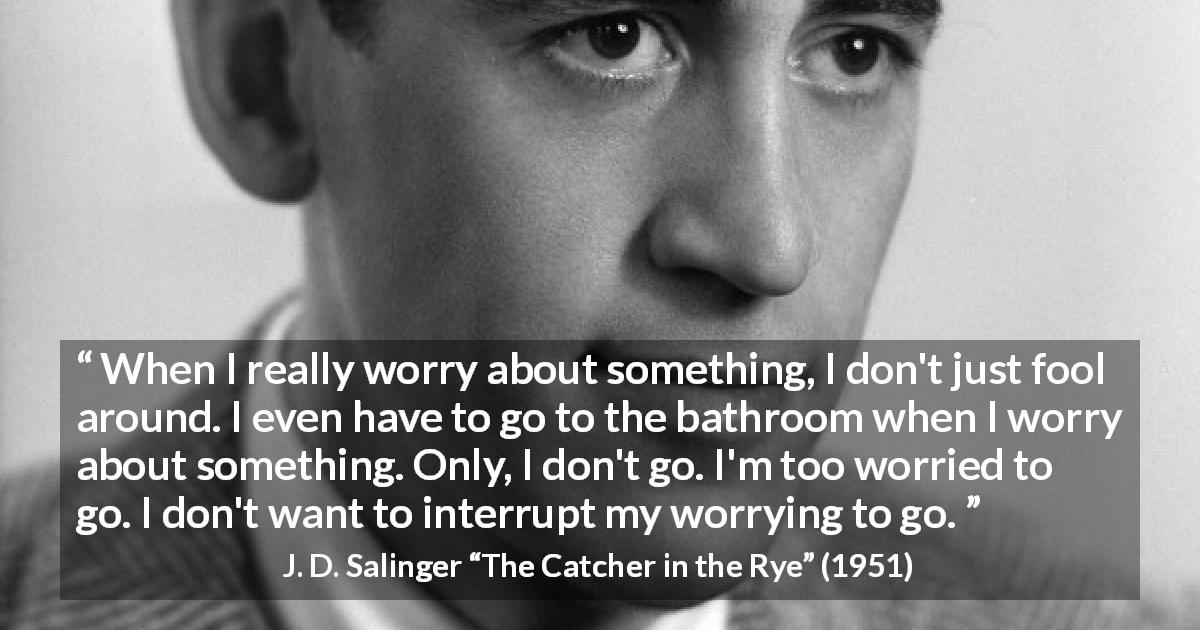 J. D. Salinger quote about worry from The Catcher in the Rye - When I really worry about something, I don't just fool around. I even have to go to the bathroom when I worry about something. Only, I don't go. I'm too worried to go. I don't want to interrupt my worrying to go.