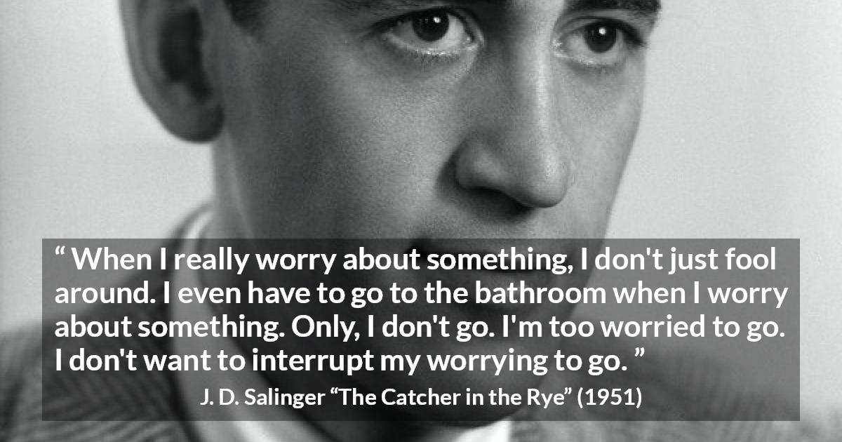 J. D. Salinger quote about worry from The Catcher in the Rye - When I really worry about something, I don't just fool around. I even have to go to the bathroom when I worry about something. Only, I don't go. I'm too worried to go. I don't want to interrupt my worrying to go.