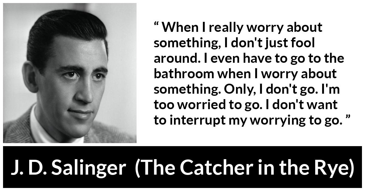 J. D. Salinger quote about worry from The Catcher in the Rye - When I really worry about something, I don't just fool around. I even have to go to the bathroom when I worry about something. Only, I don't go. I'm too worried to go. I don't want to interrupt my worrying to go.