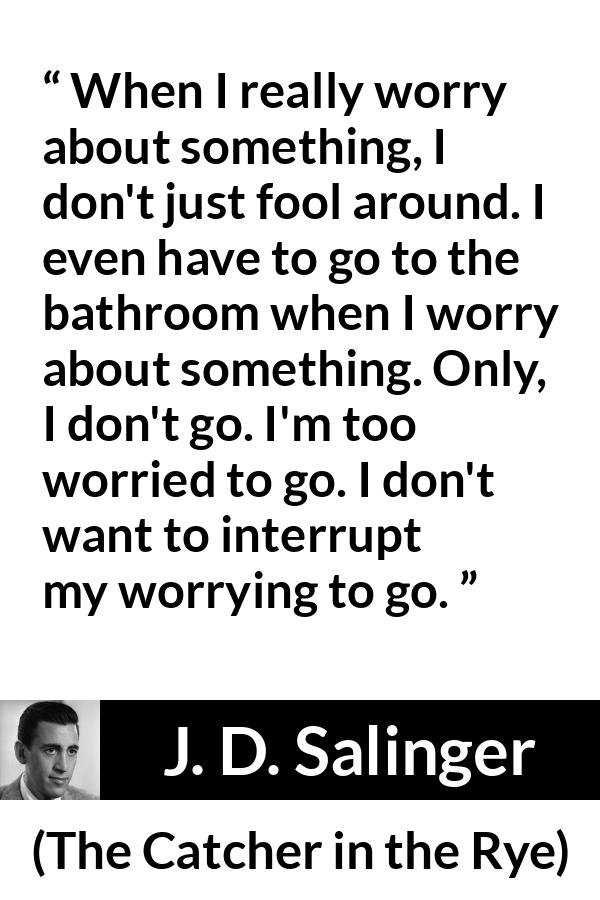 J. D. Salinger quote about worry from The Catcher in the Rye - When I really worry about something, I don't just fool around. I even have to go to the bathroom when I worry about something. Only, I don't go. I'm too worried to go. I don't want to interrupt my worrying to go.