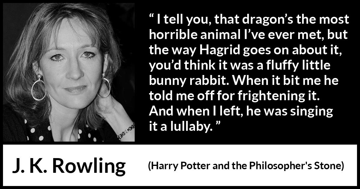 J. K. Rowling quote about animal from Harry Potter and the Philosopher's Stone - I tell you, that dragon’s the most horrible animal I’ve ever met, but the way Hagrid goes on about it, you’d think it was a fluffy little bunny rabbit. When it bit me he told me off for fright­ening it. And when I left, he was singing it a lullaby.