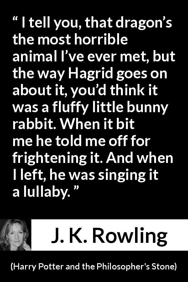 J. K. Rowling quote about animal from Harry Potter and the Philosopher's Stone - I tell you, that dragon’s the most horrible animal I’ve ever met, but the way Hagrid goes on about it, you’d think it was a fluffy little bunny rabbit. When it bit me he told me off for fright­ening it. And when I left, he was singing it a lullaby.