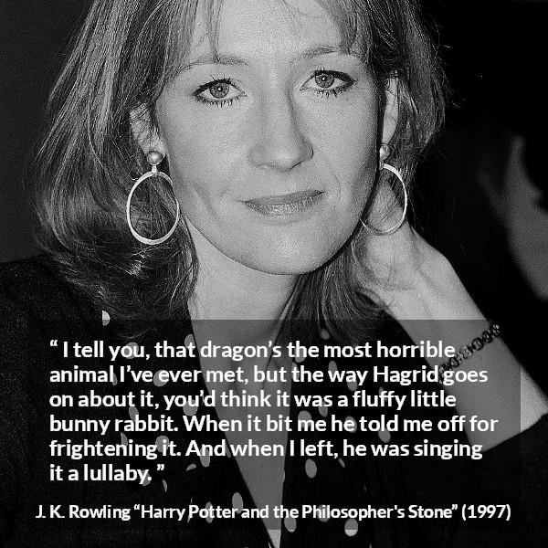 J. K. Rowling quote about animal from Harry Potter and the Philosopher's Stone - I tell you, that dragon’s the most horrible animal I’ve ever met, but the way Hagrid goes on about it, you’d think it was a fluffy little bunny rabbit. When it bit me he told me off for fright­ening it. And when I left, he was singing it a lullaby.