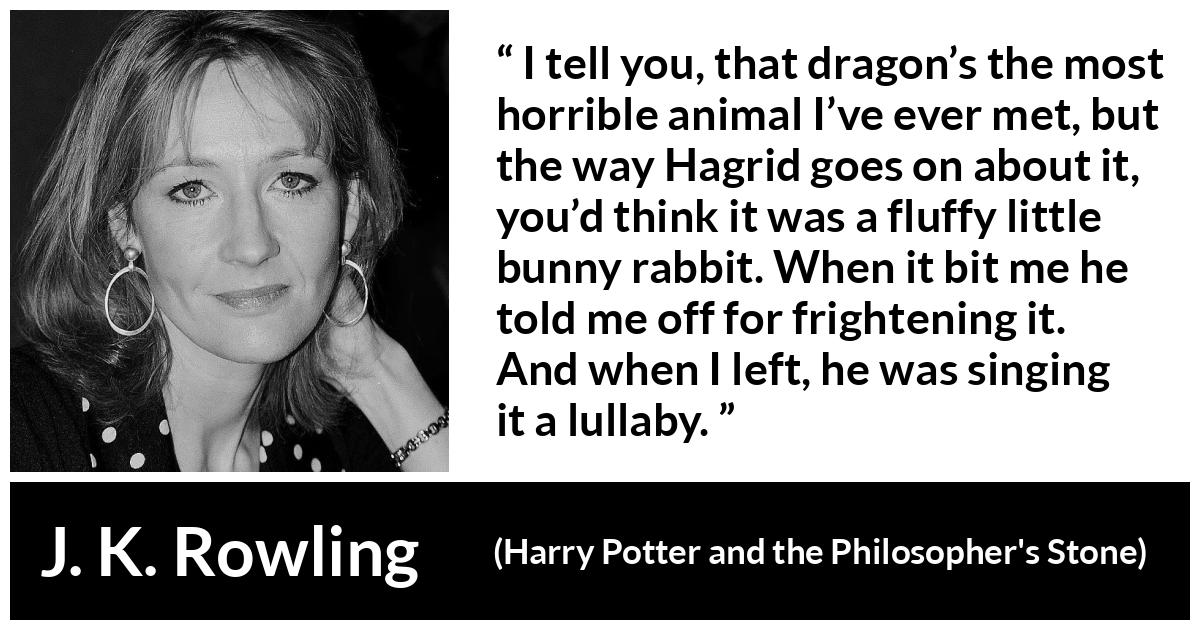 J. K. Rowling quote about animal from Harry Potter and the Philosopher's Stone - I tell you, that dragon’s the most horrible animal I’ve ever met, but the way Hagrid goes on about it, you’d think it was a fluffy little bunny rabbit. When it bit me he told me off for fright­ening it. And when I left, he was singing it a lullaby.