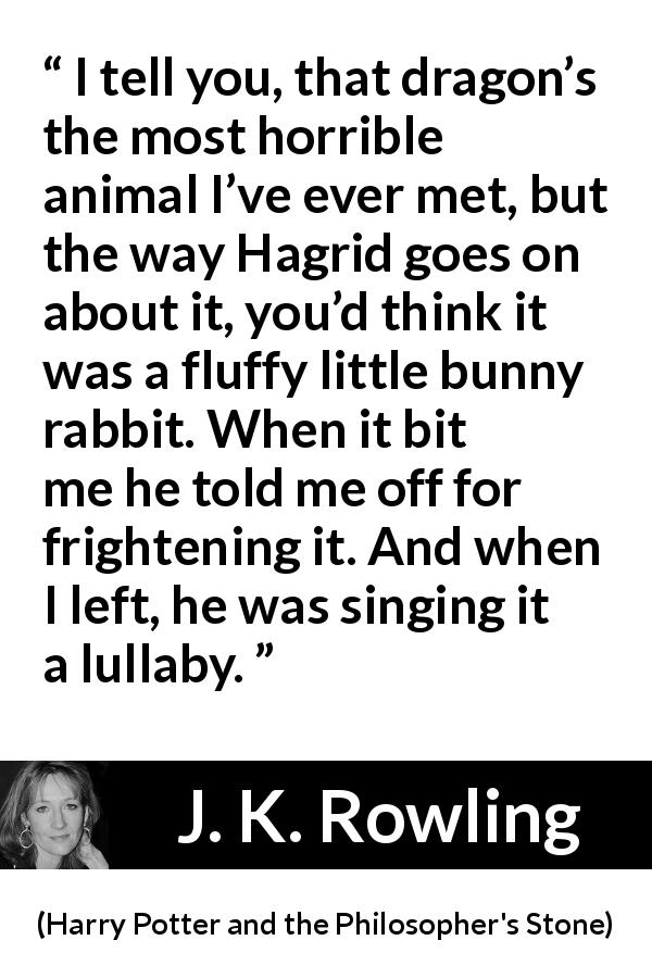 J. K. Rowling quote about animal from Harry Potter and the Philosopher's Stone - I tell you, that dragon’s the most horrible animal I’ve ever met, but the way Hagrid goes on about it, you’d think it was a fluffy little bunny rabbit. When it bit me he told me off for fright­ening it. And when I left, he was singing it a lullaby.