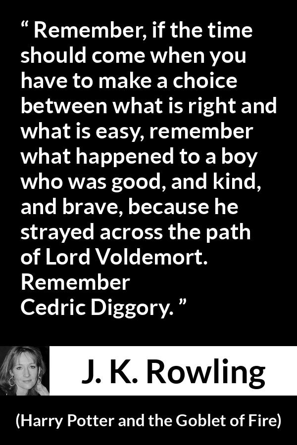 J. K. Rowling quote about courage from Harry Potter and the Goblet of Fire - Remember, if the time should come when you have to make a choice between what is right and what is easy, remember what happened to a boy who was good, and kind, and brave, because he strayed across the path of Lord Voldemort. Re­member Cedric Diggory.