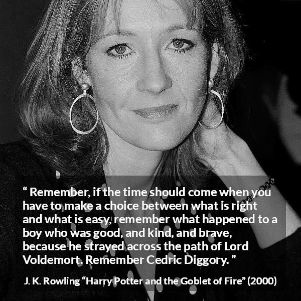 J. K. Rowling quote about courage from Harry Potter and the Goblet of Fire - Remember, if the time should come when you have to make a choice between what is right and what is easy, remember what happened to a boy who was good, and kind, and brave, because he strayed across the path of Lord Voldemort. Re­member Cedric Diggory.