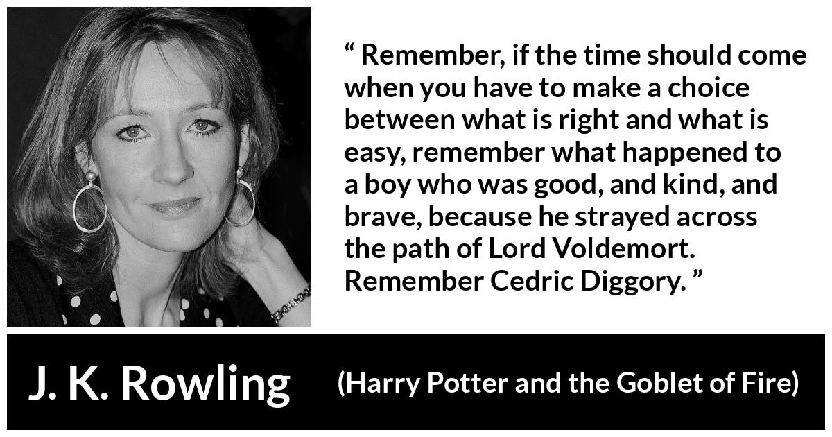 J. K. Rowling quote about courage from Harry Potter and the Goblet of Fire - Remember, if the time should come when you have to make a choice between what is right and what is easy, remember what happened to a boy who was good, and kind, and brave, because he strayed across the path of Lord Voldemort. Re­member Cedric Diggory.