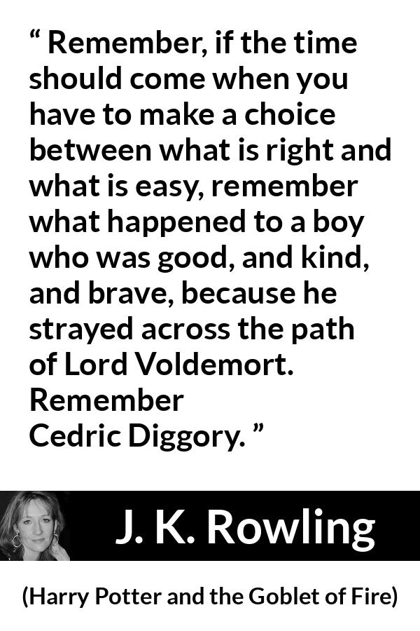 J. K. Rowling quote about courage from Harry Potter and the Goblet of Fire - Remember, if the time should come when you have to make a choice between what is right and what is easy, remember what happened to a boy who was good, and kind, and brave, because he strayed across the path of Lord Voldemort. Re­member Cedric Diggory.