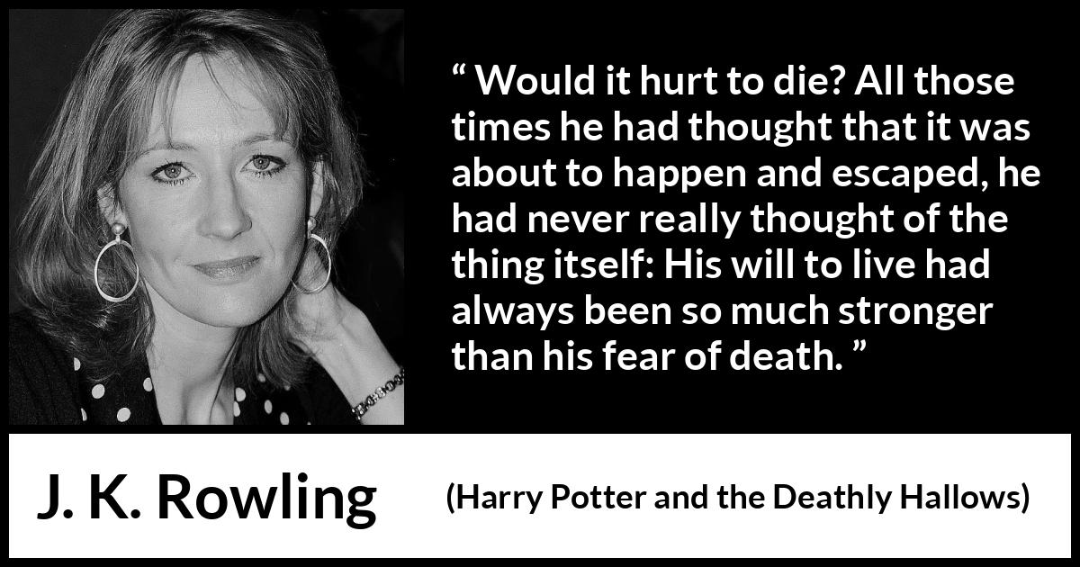 J. K. Rowling quote about death from Harry Potter and the Deathly Hallows - Would it hurt to die? All those times he had thought that it was about to happen and escaped, he had never really thought of the thing itself: His will to live had always been so much stronger than his fear of death.