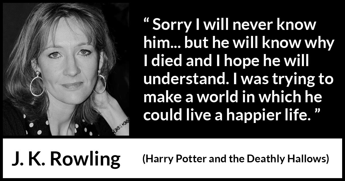 J. K. Rowling quote about death from Harry Potter and the Deathly Hallows - Sorry I will never know him... but he will know why I died and I hope he will understand. I was trying to make a world in which he could live a happier life.