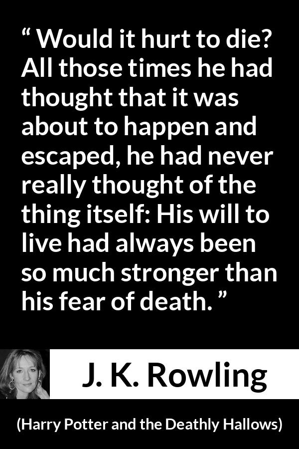 J. K. Rowling quote about death from Harry Potter and the Deathly Hallows - Would it hurt to die? All those times he had thought that it was about to happen and escaped, he had never really thought of the thing itself: His will to live had always been so much stronger than his fear of death.