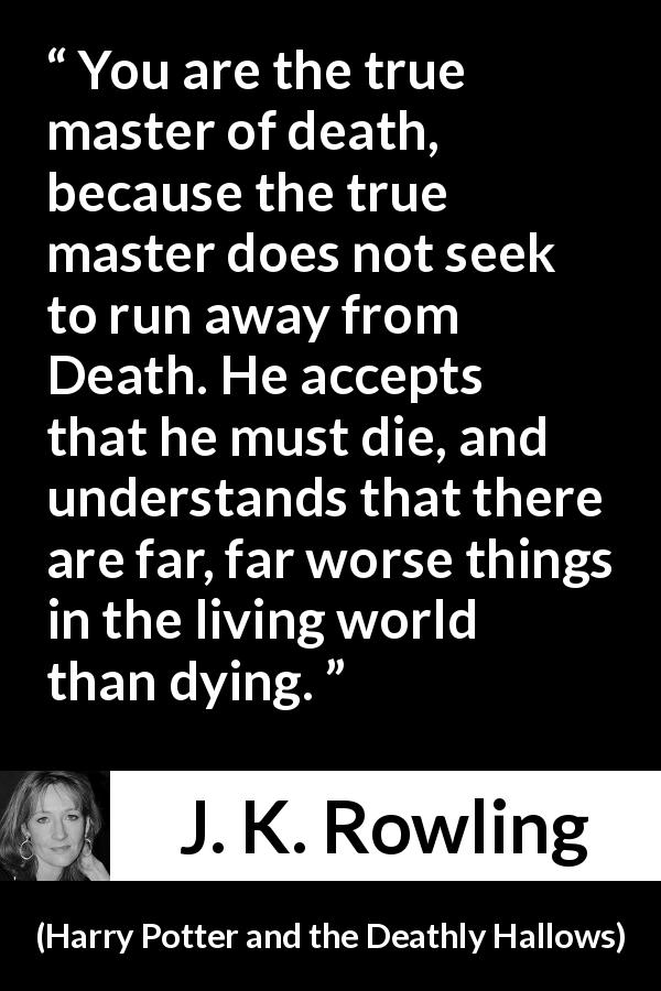 J. K. Rowling quote about death from Harry Potter and the Deathly Hallows - You are the true master of death, because the true master does not seek to run away from Death. He accepts that he must die, and understands that there are far, far worse things in the living world than dying.
