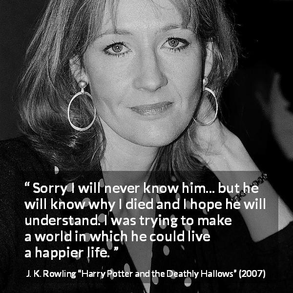 J. K. Rowling quote about death from Harry Potter and the Deathly Hallows - Sorry I will never know him... but he will know why I died and I hope he will understand. I was trying to make a world in which he could live a happier life.