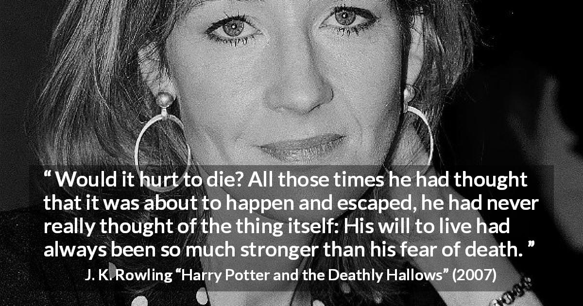 J. K. Rowling quote about death from Harry Potter and the Deathly Hallows - Would it hurt to die? All those times he had thought that it was about to happen and escaped, he had never really thought of the thing itself: His will to live had always been so much stronger than his fear of death.
