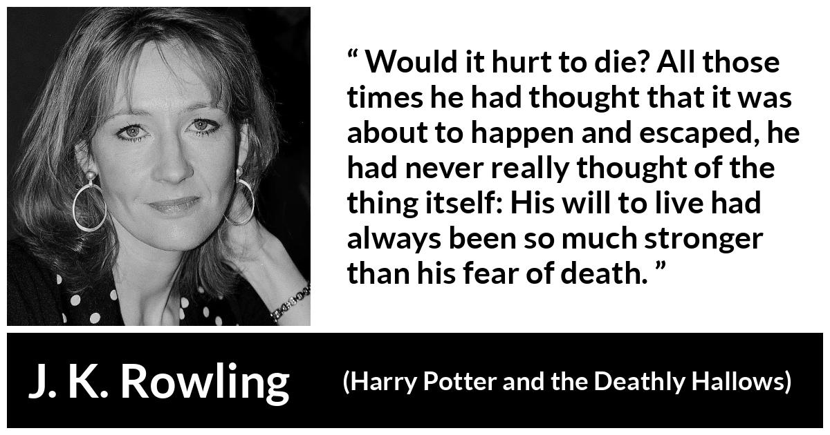 J. K. Rowling quote about death from Harry Potter and the Deathly Hallows - Would it hurt to die? All those times he had thought that it was about to happen and escaped, he had never really thought of the thing itself: His will to live had always been so much stronger than his fear of death.