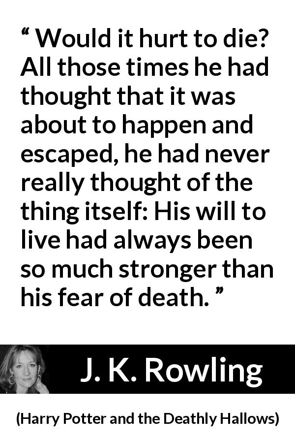 J. K. Rowling quote about death from Harry Potter and the Deathly Hallows - Would it hurt to die? All those times he had thought that it was about to happen and escaped, he had never really thought of the thing itself: His will to live had always been so much stronger than his fear of death.