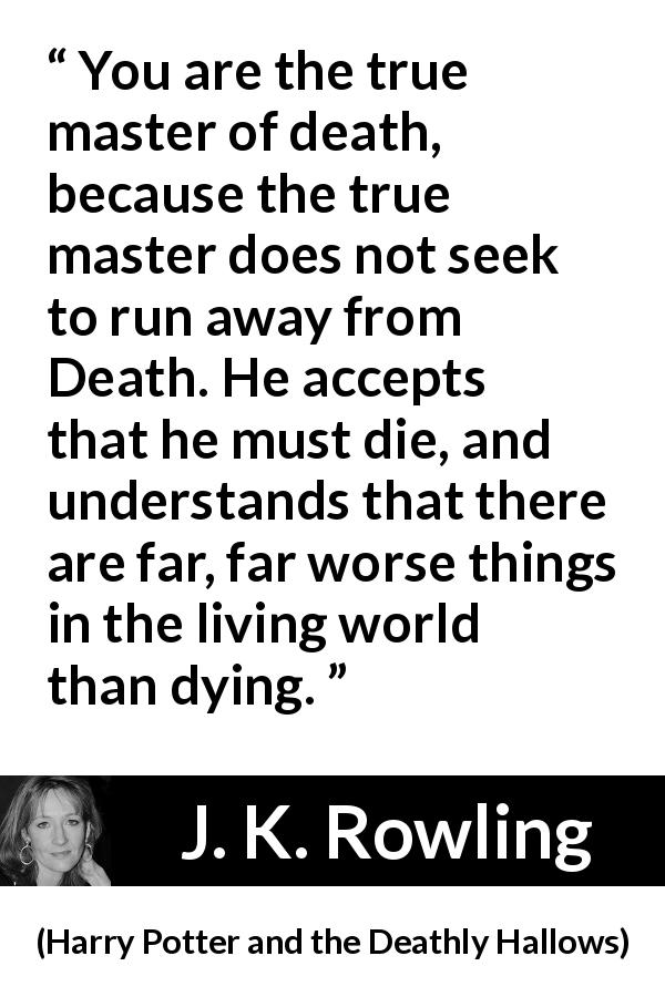 J. K. Rowling quote about death from Harry Potter and the Deathly Hallows - You are the true master of death, because the true master does not seek to run away from Death. He accepts that he must die, and understands that there are far, far worse things in the living world than dying.