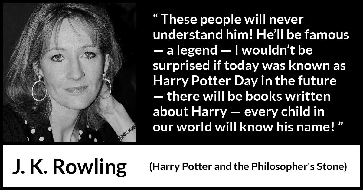 J. K. Rowling quote about fame from Harry Potter and the Philosopher's Stone - These people will never understand him! He’ll be famous — a legend — I wouldn’t be surprised if today was known as Harry Potter Day in the future — there will be books written about Harry — every child in our world will know his name!