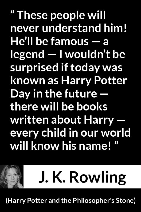 J. K. Rowling quote about fame from Harry Potter and the Philosopher's Stone - These people will never understand him! He’ll be famous — a legend — I wouldn’t be surprised if today was known as Harry Potter Day in the future — there will be books written about Harry — every child in our world will know his name!