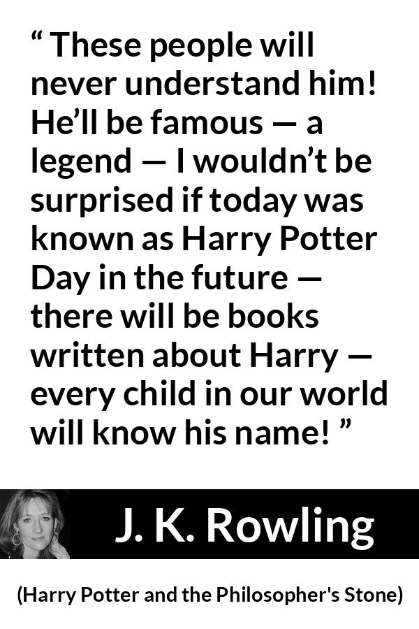 J. K. Rowling quote about fame from Harry Potter and the Philosopher's Stone - These people will never understand him! He’ll be famous — a legend — I wouldn’t be surprised if today was known as Harry Potter Day in the future — there will be books written about Harry — every child in our world will know his name!