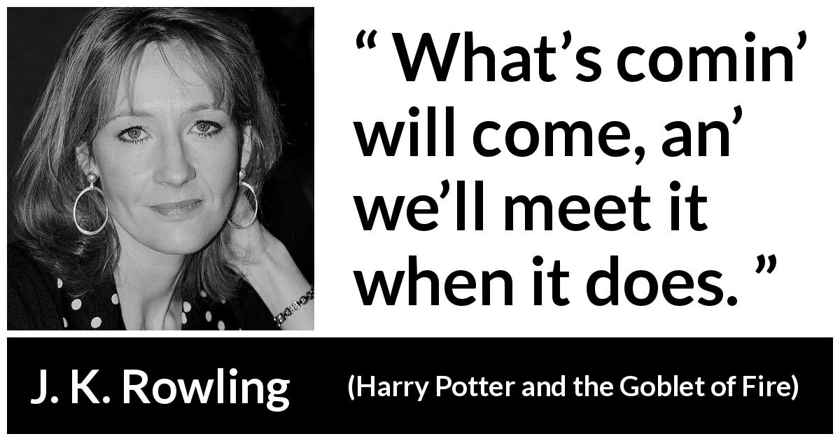 J. K. Rowling quote about fate from Harry Potter and the Goblet of Fire - What’s comin’ will come, an’ we’ll meet it when it does.