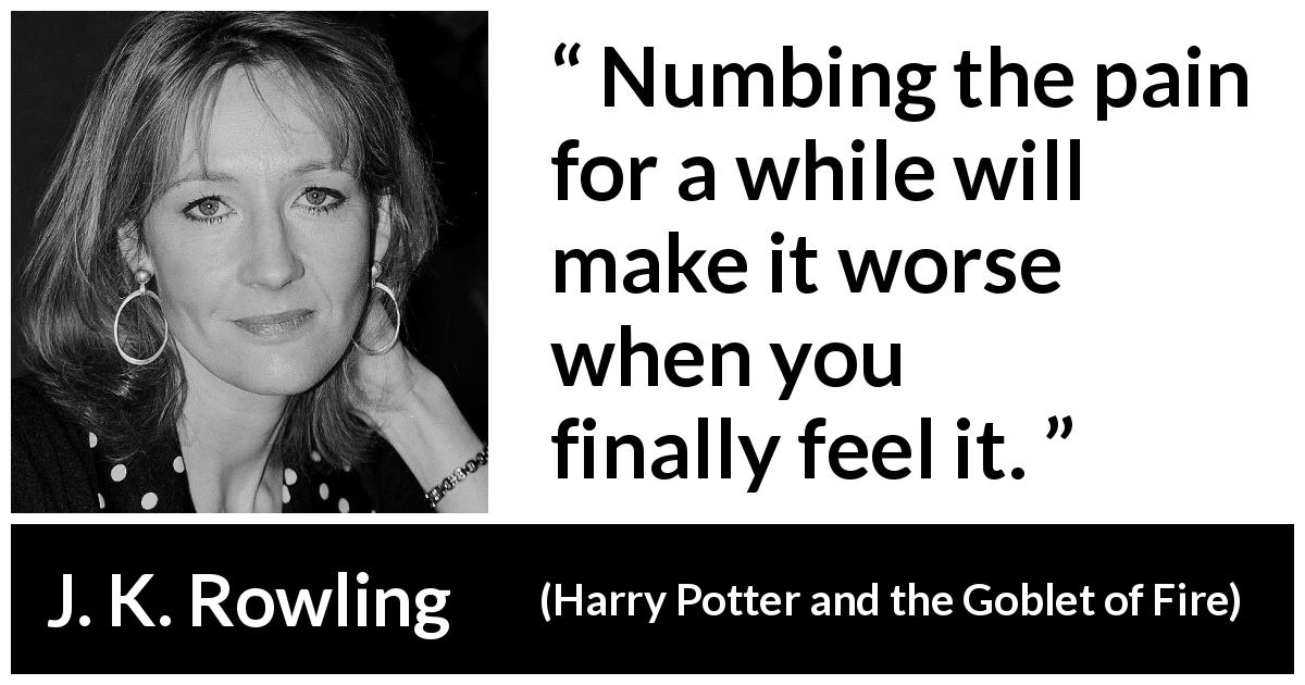 J. K. Rowling quote about feeling from Harry Potter and the Goblet of Fire - Numbing the pain for a while will make it worse when you finally feel it.