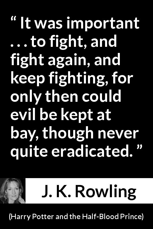 J. K. Rowling quote about fight from Harry Potter and the Half-Blood Prince - It was important . . . to fight, and fight again, and keep fighting, for only then could evil be kept at bay, though never quite eradicated.