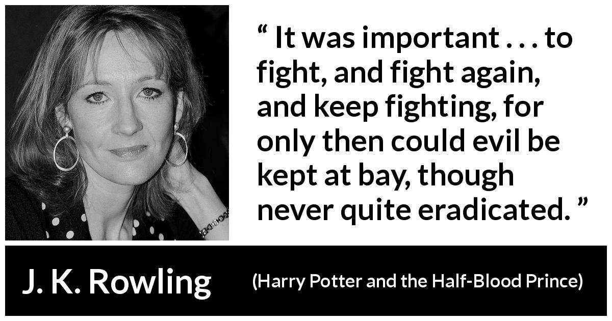 J. K. Rowling quote about fight from Harry Potter and the Half-Blood Prince - It was important . . . to fight, and fight again, and keep fighting, for only then could evil be kept at bay, though never quite eradicated.
