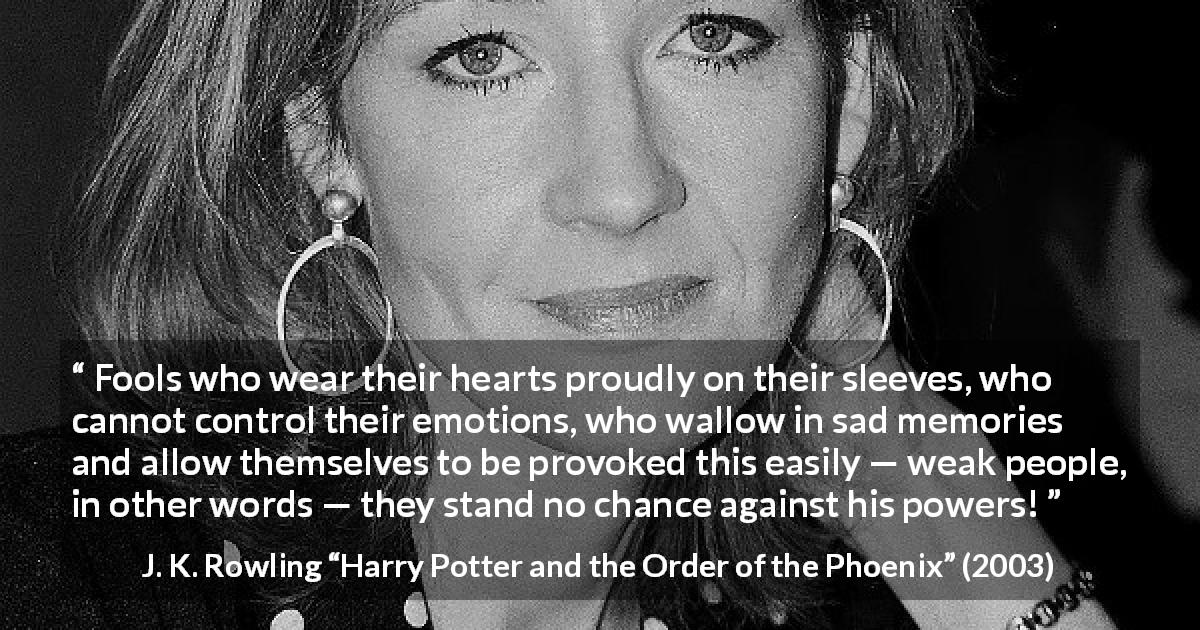 J. K. Rowling quote about foolishness from Harry Potter and the Order of the Phoenix - Fools who wear their hearts proudly on their sleeves, who cannot control their emotions, who wallow in sad memories and allow themselves to be provoked this easily — weak people, in other words — they stand no chance against his powers!