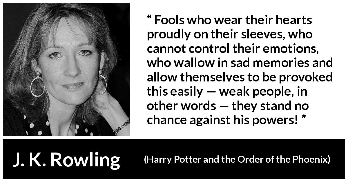 J. K. Rowling quote about foolishness from Harry Potter and the Order of the Phoenix - Fools who wear their hearts proudly on their sleeves, who cannot control their emotions, who wallow in sad memories and allow themselves to be provoked this easily — weak people, in other words — they stand no chance against his powers!
