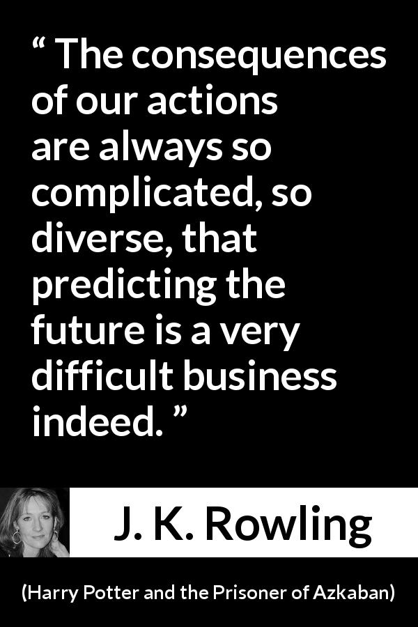J. K. Rowling quote about future from Harry Potter and the Prisoner of Azkaban - The conse­quences of our actions are always so complicated, so diverse, that predicting the future is a very difficult business indeed.