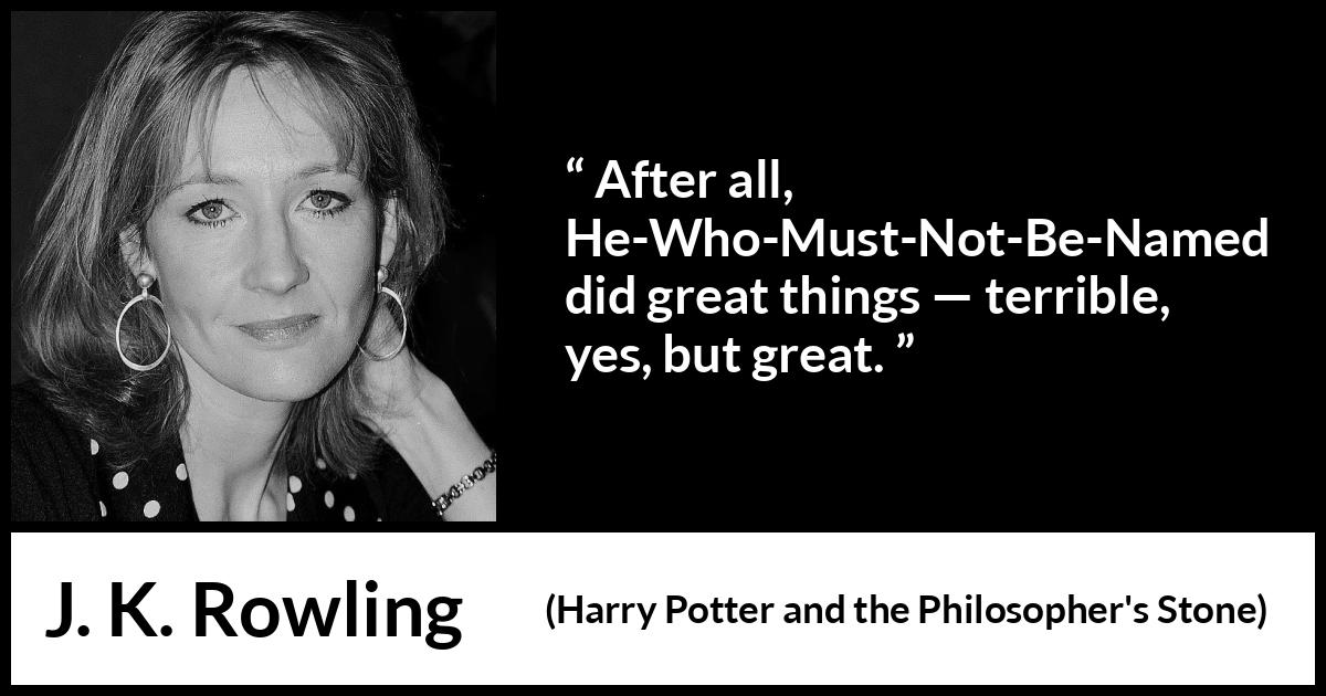 J. K. Rowling quote about greatness from Harry Potter and the Philosopher's Stone (1997) J. K. Rowling quote about greatness from Harry Potter and the Philosopher's Stone (1997) - After all, He-Who-Must-Not-Be-Named did great things — terrible, yes, but great.