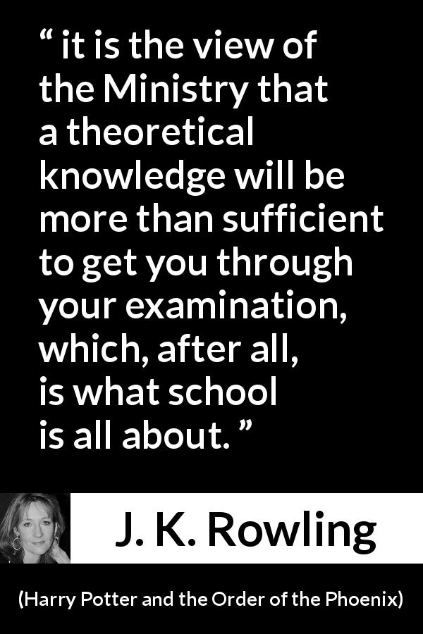 J. K. Rowling quote about knowledge from Harry Potter and the Order of the Phoenix - it is the view of the Ministry that a theoretical knowledge will be more than sufficient to get you through your examination, which, after all, is what school is all about.
