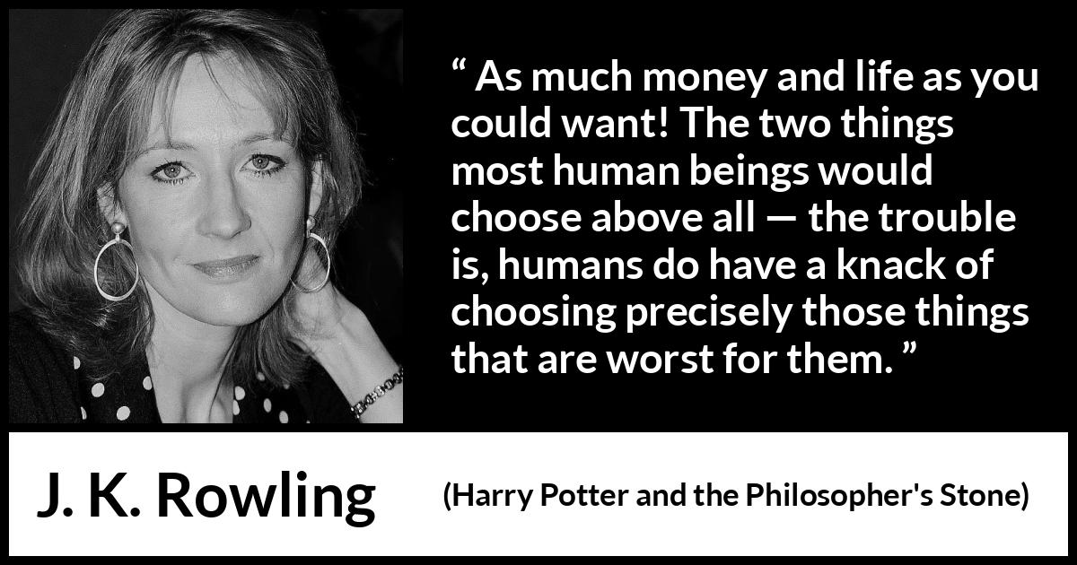 J. K. Rowling quote about life from Harry Potter and the Philosopher's Stone - As much money and life as you could want! The two things most human beings would choose above all — the trou­ble is, humans do have a knack of choosing precisely those things that are worst for them.