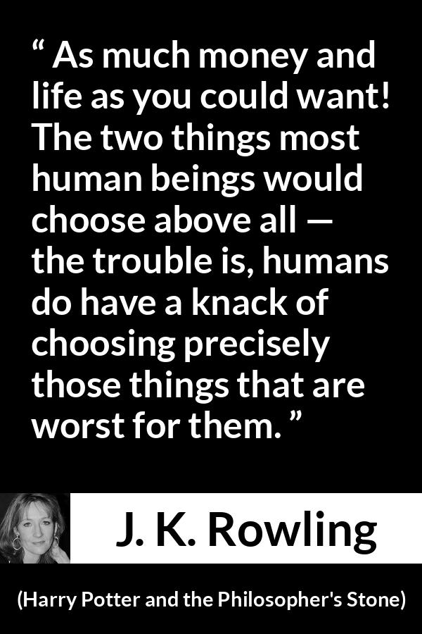 J. K. Rowling quote about life from Harry Potter and the Philosopher's Stone - As much money and life as you could want! The two things most human beings would choose above all — the trou­ble is, humans do have a knack of choosing precisely those things that are worst for them.