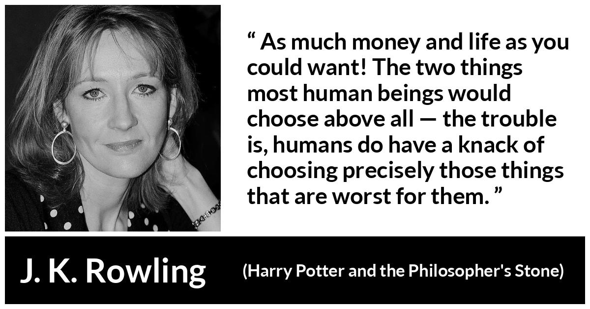 J. K. Rowling quote about life from Harry Potter and the Philosopher's Stone - As much money and life as you could want! The two things most human beings would choose above all — the trou­ble is, humans do have a knack of choosing precisely those things that are worst for them.