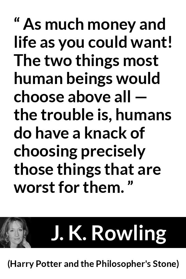J. K. Rowling quote about life from Harry Potter and the Philosopher's Stone (1997) - As much money and life as you could want! The two things most human beings would choose above all — the trouble is, humans do have a knack of choosing precisely those things that are worst for them.