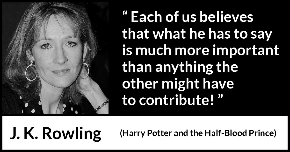 J. K. Rowling quote about listening from Harry Potter and the Half-Blood Prince (2005) J. K. Rowling quote about listening from Harry Potter and the Half-Blood Prince (2005) - Each of us believes that what he has to say is much more important than anything the other might have to contribute!