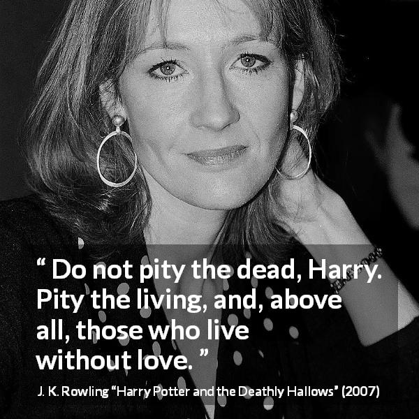 J. K. Rowling quote about love from Harry Potter and the Deathly Hallows - Do not pity the dead, Harry. Pity the living, and, above all, those who live without love.