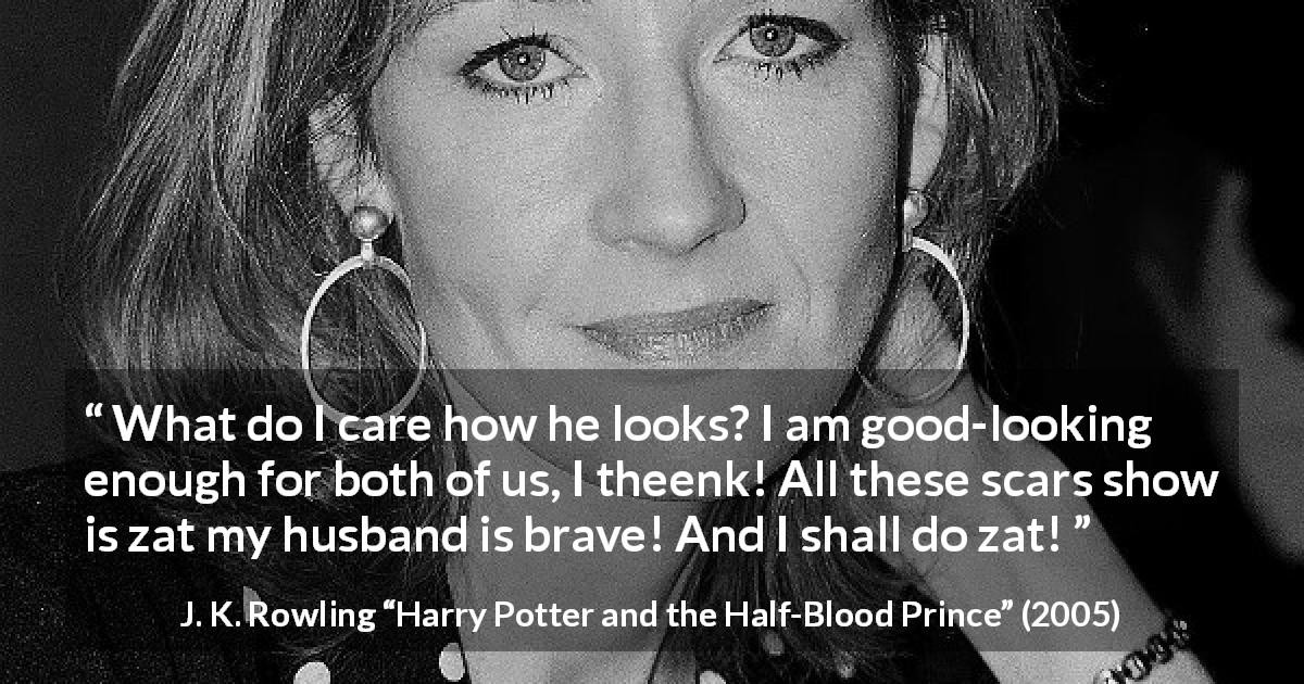 J. K. Rowling quote about love from Harry Potter and the Half-Blood Prince - What do I care how he looks? I am good-looking enough for both of us, I theenk! All these scars show is zat my husband is brave! And I shall do zat!