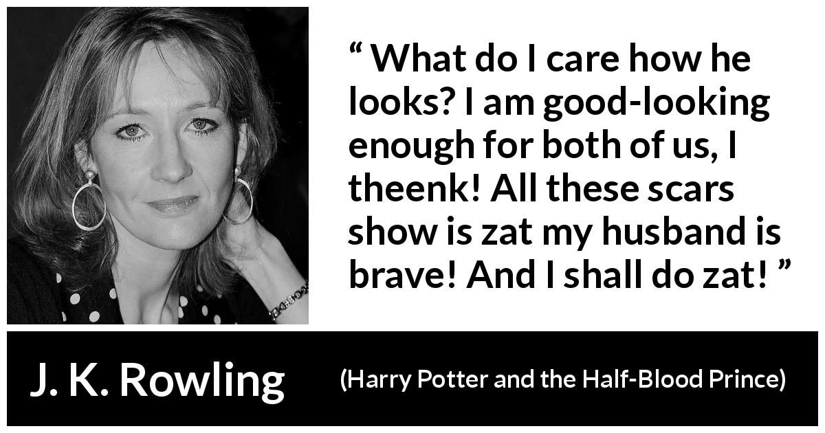 J. K. Rowling quote about love from Harry Potter and the Half-Blood Prince - What do I care how he looks? I am good-looking enough for both of us, I theenk! All these scars show is zat my husband is brave! And I shall do zat!