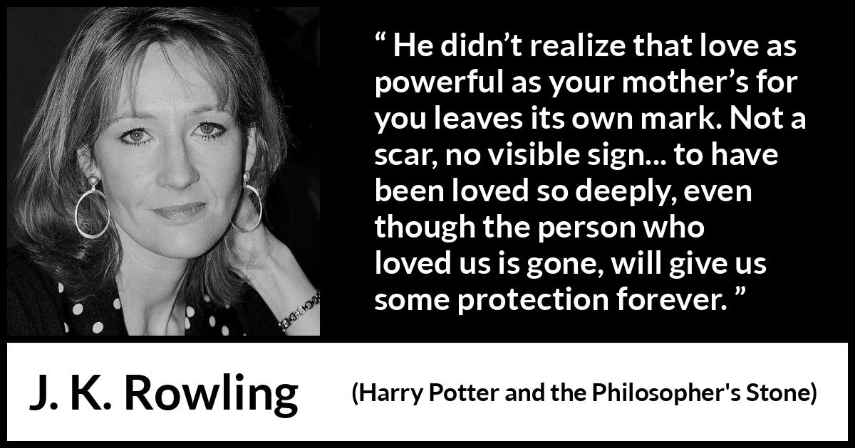 J. K. Rowling quote about love from Harry Potter and the Philosopher's Stone - He didn’t realize that love as power­ful as your mother’s for you leaves its own mark. Not a scar, no visible sign... to have been loved so deeply, even though the per­son who loved us is gone, will give us some protection forever.